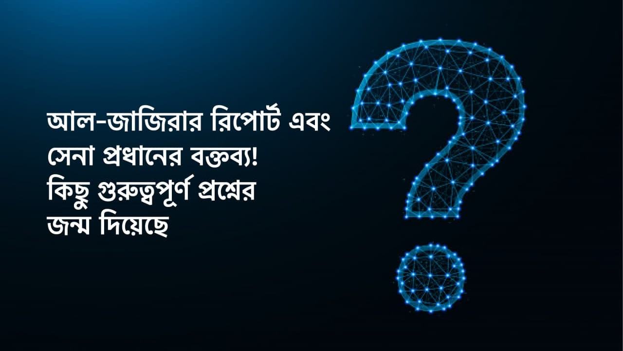 আল-জাজিরার রিপোর্ট এবং সেনা প্রধানের বক্তব্য! কিছু গুরুত্বপূর্ণ প্রশ্নের জন্ম দিয়েছে