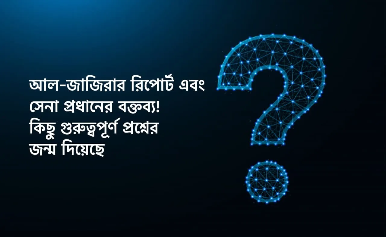 আল-জাজিরার রিপোর্ট এবং সেনা প্রধানের বক্তব্য! কিছু গুরুত্বপূর্ণ প্রশ্নের জন্ম দিয়েছে