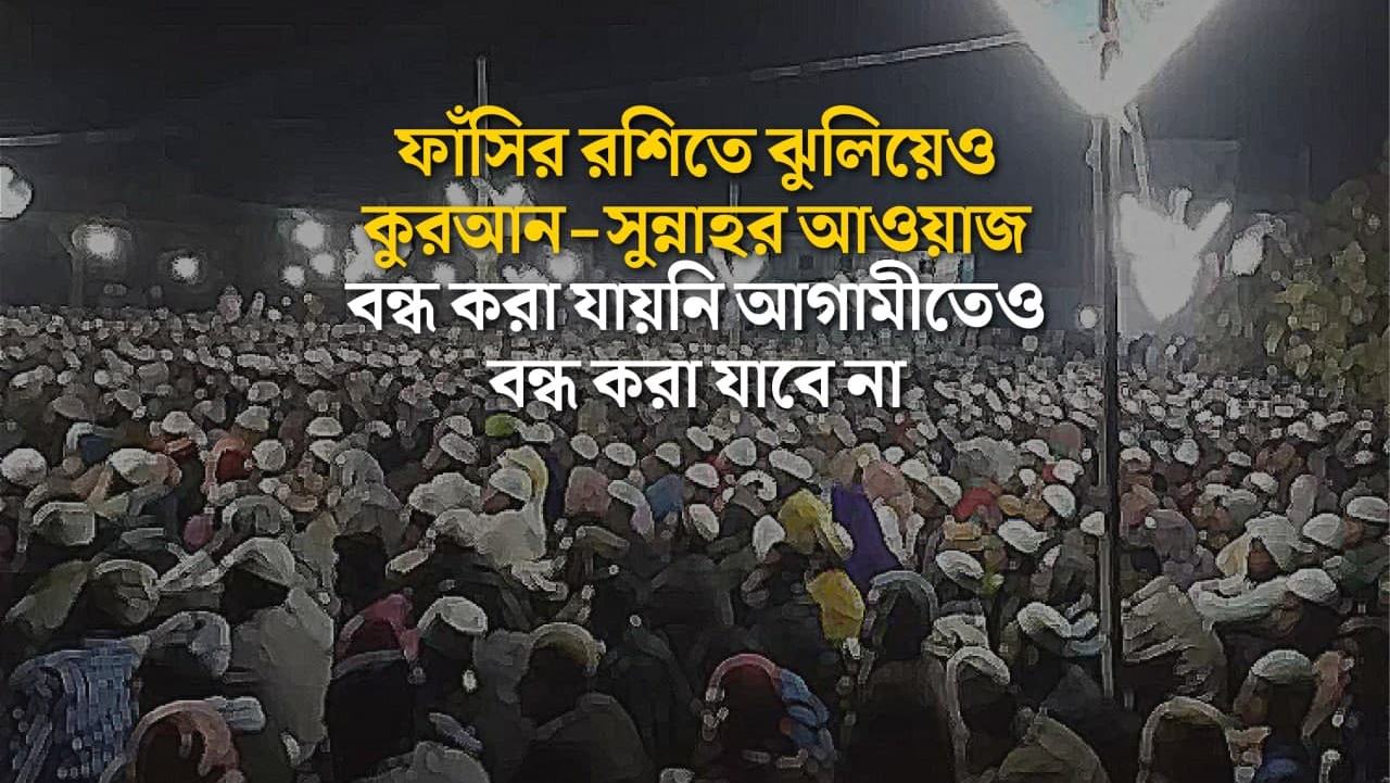 ফাঁসির রশিতে ঝুলিয়েও কুরআন-সুন্নাহর আওয়াজ বন্ধ করা যায়নি আগামীতেও বন্ধ করা যাবে না