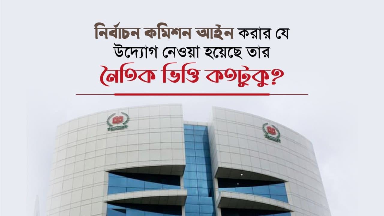 নির্বাচন কমিশন আইন করার যে উদ্যোগ নেওয়া হয়েছে তার নৈতিক ভিত্তি কতটুকু?