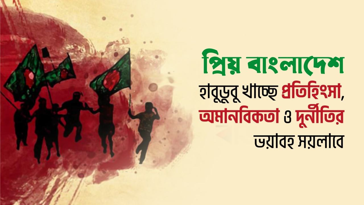 প্রিয় বাংলাদেশ হাবুডুবু খাচ্ছে প্রতিহিংসা, অমানবিকতা ও দুর্নীতির ভয়াবহ সয়লাবে