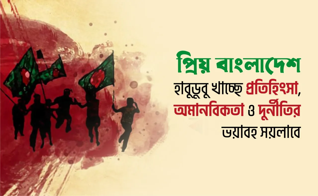প্রিয় বাংলাদেশ হাবুডুবু খাচ্ছে প্রতিহিংসা, অমানবিকতা ও দুর্নীতির ভয়াবহ সয়লাবে