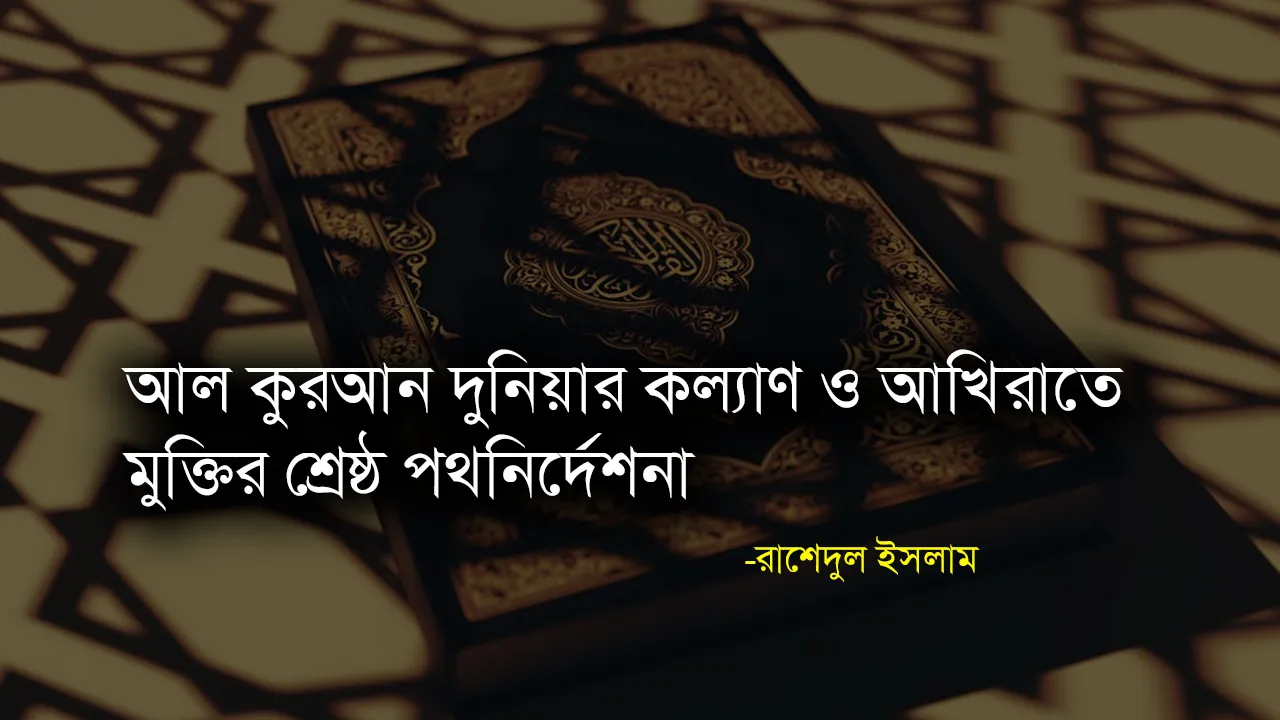 আল কুরআন দুনিয়ার কল্যাণ ও আখিরাতে মুক্তির শ্রেষ্ঠ পথনির্দেশনা - রাশেদুল ইসলাম